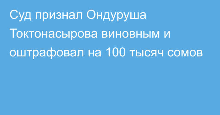 Суд признал Ондуруша Токтонасырова виновным и оштрафовал на 100 тысяч сомов