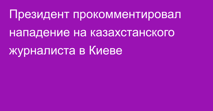 Президент прокомментировал нападение на казахстанского журналиста в Киеве