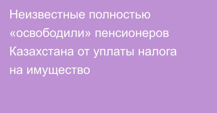 Неизвестные полностью «освободили» пенсионеров Казахстана от уплаты налога на имущество