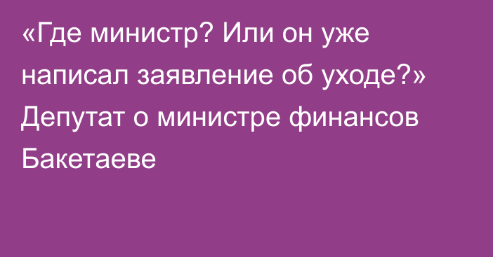 «Где министр? Или он уже написал заявление об уходе?» Депутат о министре финансов Бакетаеве