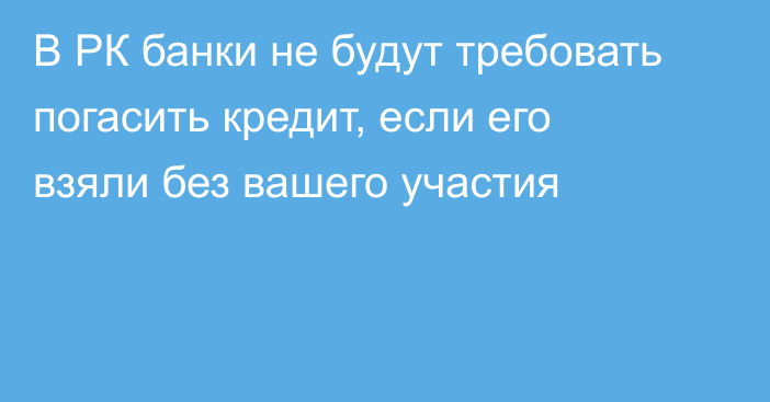 В РК банки не будут требовать погасить кредит, если его взяли без вашего участия