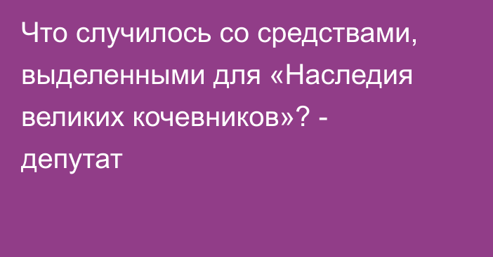 Что случилось со средствами, выделенными для «Наследия великих кочевников»? - депутат