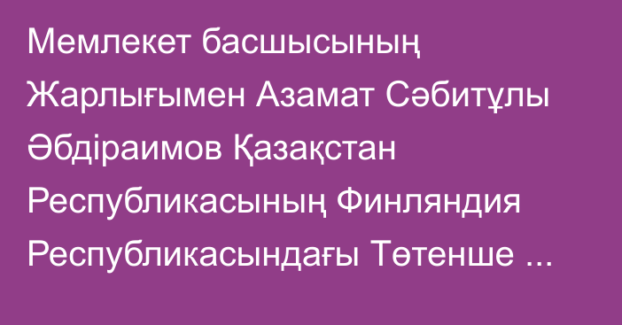 Мемлекет басшысының Жарлығымен Азамат Сәбитұлы Әбдіраимов Қазақстан Республикасының Финляндия Республикасындағы Төтенше және Өкілетті Елшісі лауазымына тағайындалды