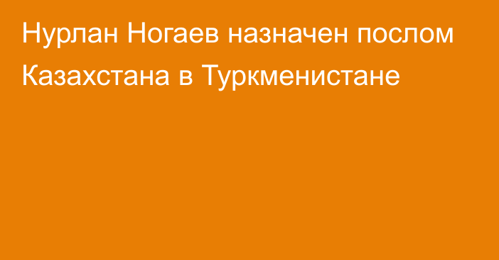 Нурлан Ногаев назначен послом Казахстана в Туркменистане