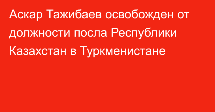 Аскар Тажибаев освобожден от должности посла Республики Казахстан в Туркменистане