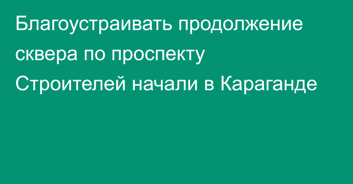 Благоустраивать продолжение сквера по проспекту Строителей начали в Караганде