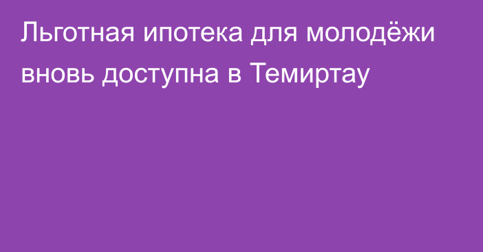 Льготная ипотека для молодёжи вновь доступна в Темиртау