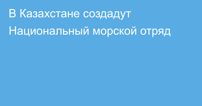 В Казахстане создадут Национальный морской отряд