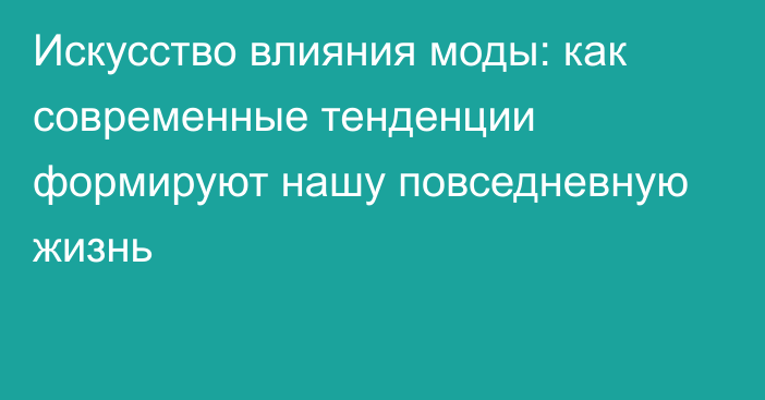 Искусство влияния моды: как современные тенденции формируют нашу повседневную жизнь