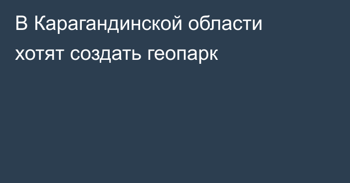 В Карагандинской области хотят создать геопарк