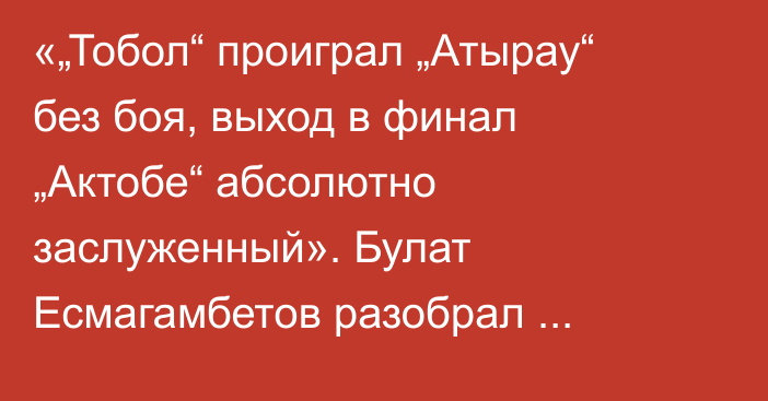 «„Тобол“ проиграл „Атырау“ без боя, выход в финал „Актобе“ абсолютно заслуженный». Булат Есмагамбетов разобрал ответные полуфиналы Кубка Казахстана