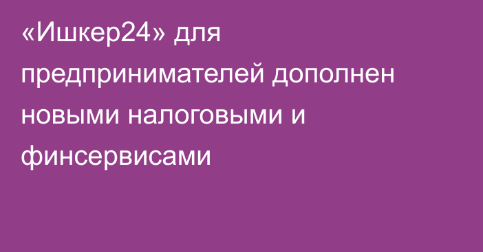 «Ишкер24» для предпринимателей дополнен новыми налоговыми и финсервисами