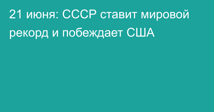 21 июня: СССР ставит мировой рекорд и побеждает США