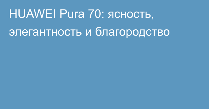 HUAWEI Pura 70: ясность, элегантность и благородство