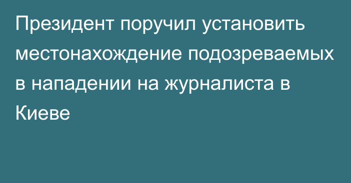 Президент поручил установить местонахождение подозреваемых в нападении на журналиста в Киеве