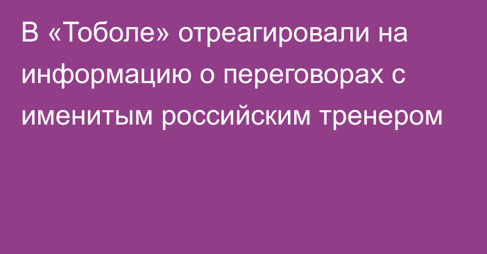 В «Тоболе» отреагировали на информацию о переговорах с именитым российским тренером