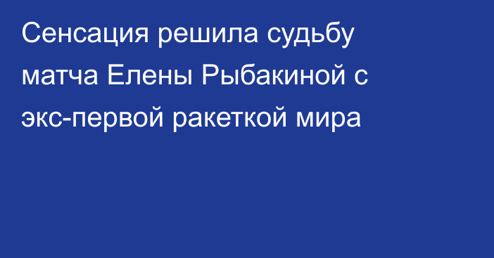 Сенсация решила судьбу матча Елены Рыбакиной с экс-первой ракеткой мира