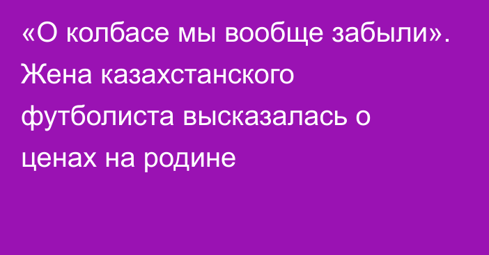 «О колбасе мы вообще забыли». Жена казахстанского футболиста высказалась о ценах на родине