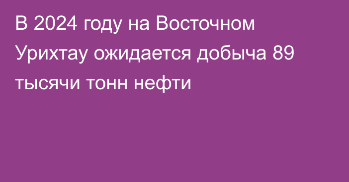 В 2024 году на Восточном Урихтау ожидается добыча 89 тысячи тонн нефти