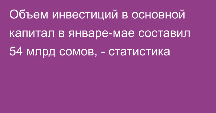 Объем инвестиций в основной капитал в январе-мае составил 54 млрд сомов, - статистика