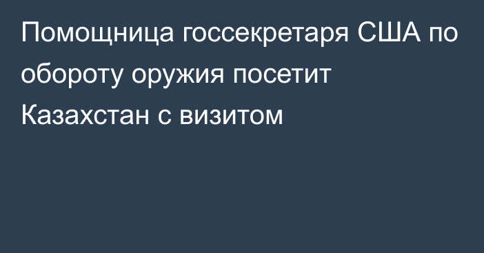 Помощница госсекретаря США по обороту оружия посетит Казахстан с визитом