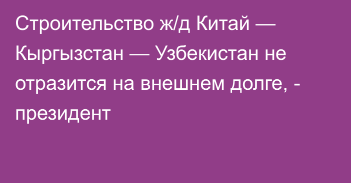 Строительство ж/д Китай — Кыргызстан — Узбекистан не отразится на внешнем долге, - президент