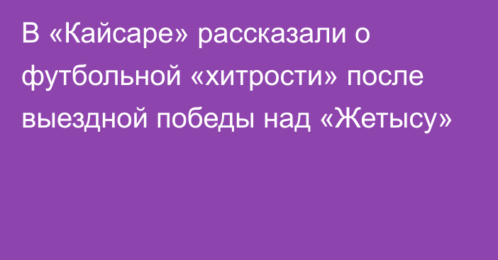 В «Кайсаре» рассказали о футбольной «хитрости» после выездной победы над «Жетысу»