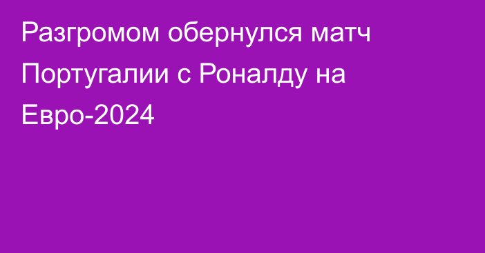 Разгромом обернулся матч Португалии с Роналду на Евро-2024