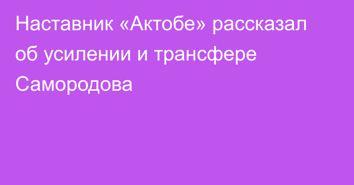 Наставник «Актобе» рассказал об усилении и трансфере Самородова