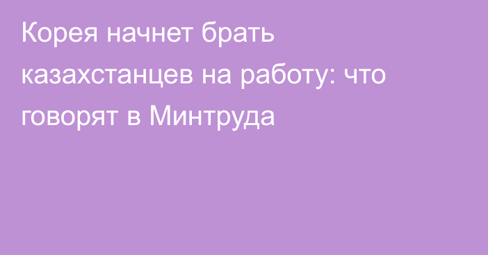 Корея начнет брать казахстанцев на работу: что говорят в Минтруда