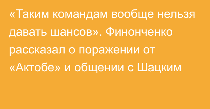 «Таким командам вообще нельзя давать шансов». Финонченко рассказал о поражении от «Актобе» и общении с Шацким