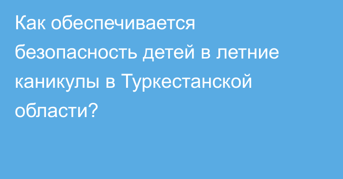 Как обеспечивается безопасность детей в летние каникулы в Туркестанской области?