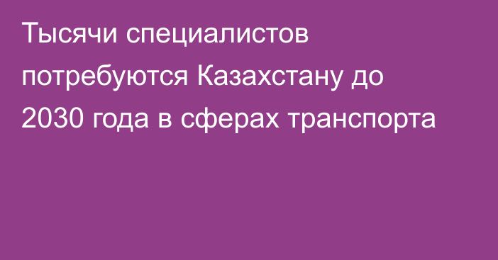 Тысячи специалистов потребуются Казахстану до 2030 года в сферах транспорта