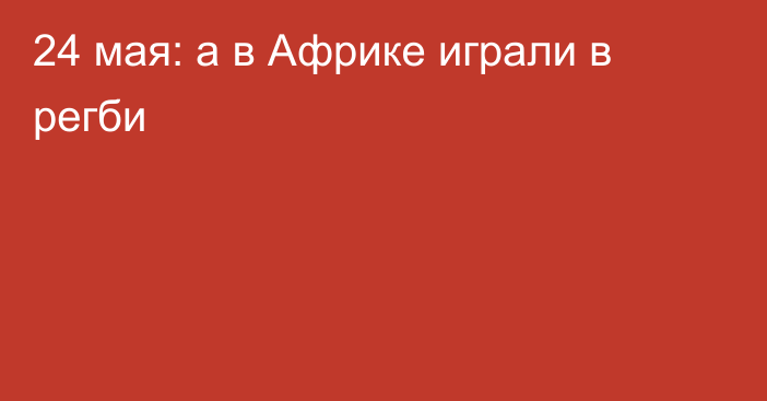 24 мая: а в Африке играли в регби