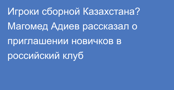 Игроки сборной Казахстана? Магомед Адиев рассказал о приглашении новичков в российский клуб