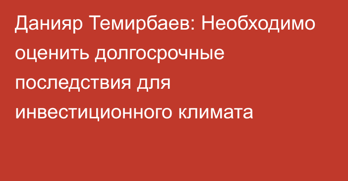 Данияр Темирбаев: Необходимо оценить долгосрочные последствия для инвестиционного климата