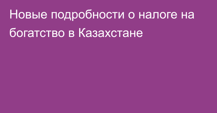 Новые подробности о налоге на богатство  в Казахстане