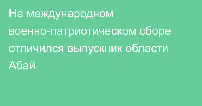 На международном военно-патриотическом сборе отличился выпускник области Абай