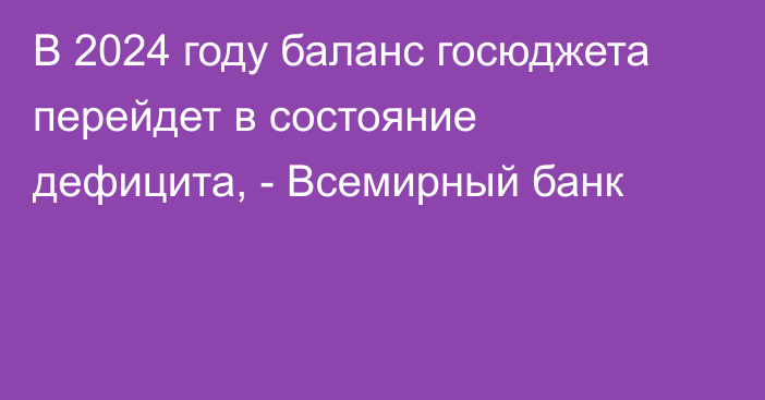 В 2024 году  баланс госюджета перейдет в состояние дефицита, - Всемирный банк