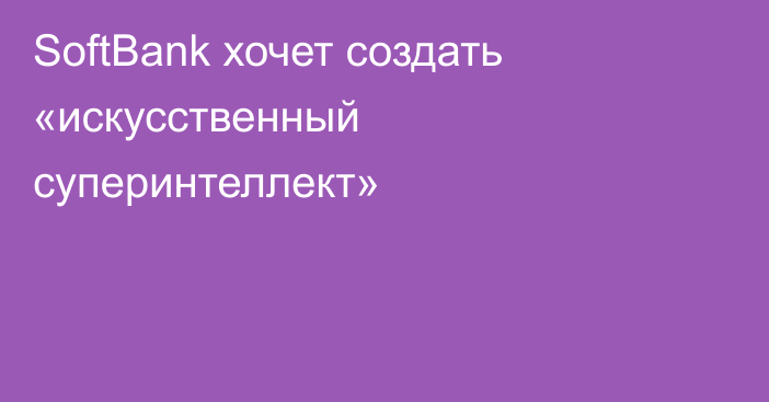 SoftBank хочет создать «искусственный суперинтеллект»