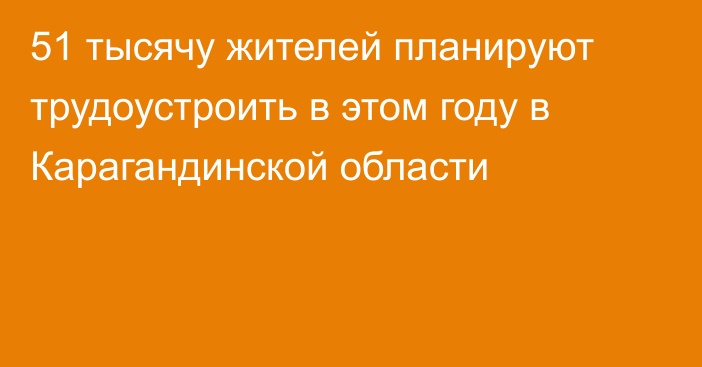 51 тысячу жителей планируют трудоустроить в этом году в Карагандинской области