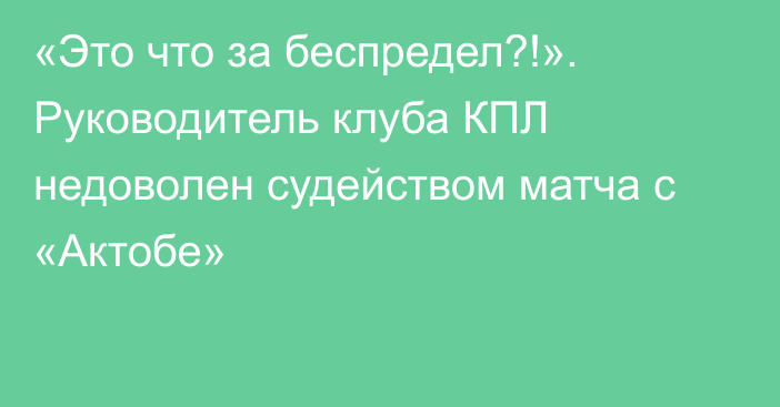 «Это что за беспредел?!». Руководитель клуба КПЛ недоволен судейством матча с «Актобе»