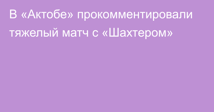 В «Актобе» прокомментировали тяжелый матч с «Шахтером»