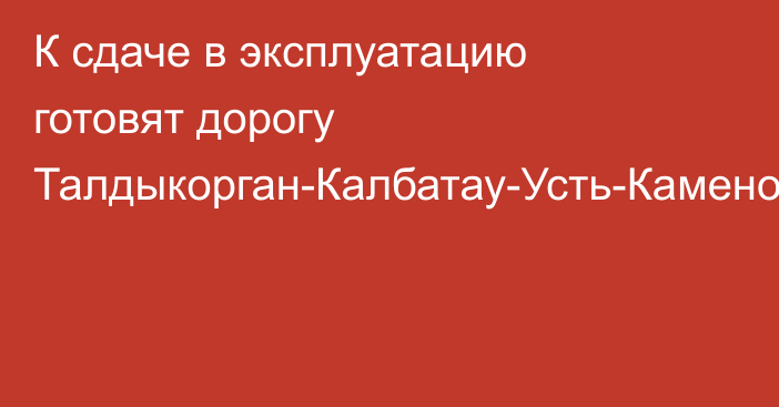 К сдаче в эксплуатацию готовят дорогу Талдыкорган-Калбатау-Усть-Каменогорск