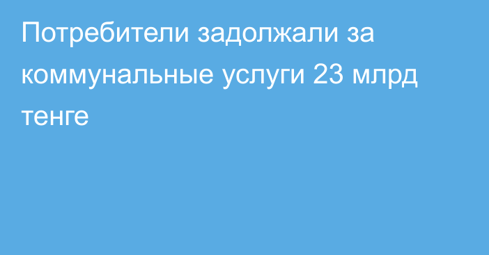 Потребители задолжали за коммунальные услуги 23 млрд тенге