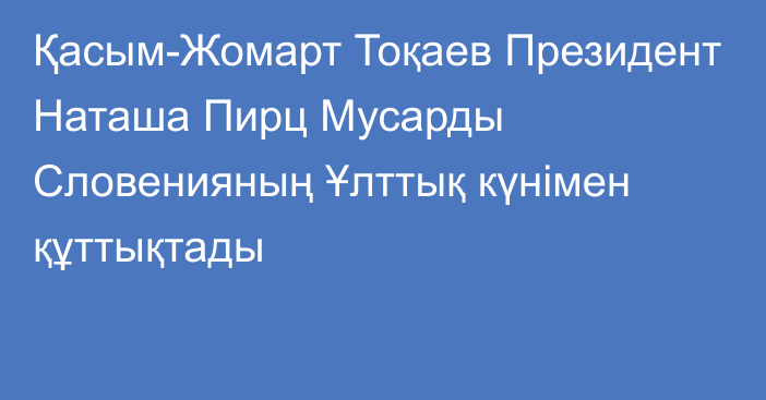 Қасым-Жомарт Тоқаев Президент Наташа Пирц Мусарды Словенияның Ұлттық күнімен құттықтады