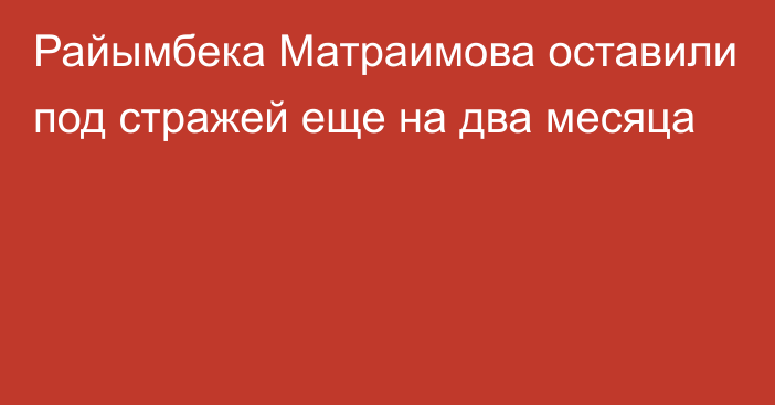 Райымбека Матраимова оставили под стражей еще на два месяца