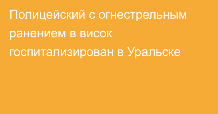 Полицейский с огнестрельным ранением в висок госпитализирован в Уральске