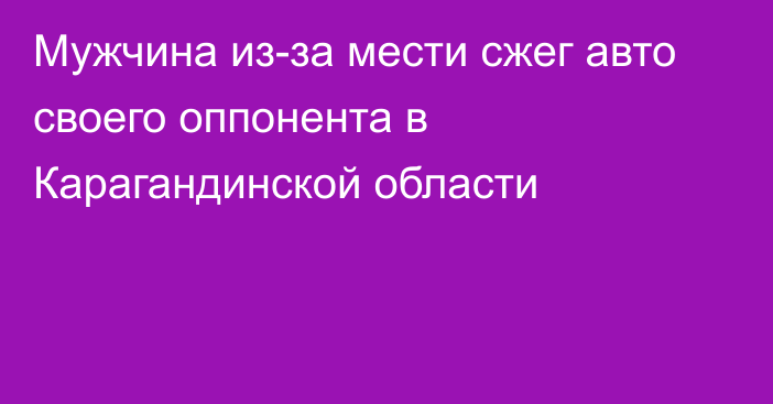 Мужчина из-за мести сжег авто своего оппонента в Карагандинской области