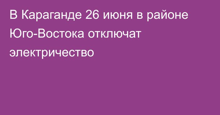 В Караганде 26 июня в районе Юго-Востока отключат электричество